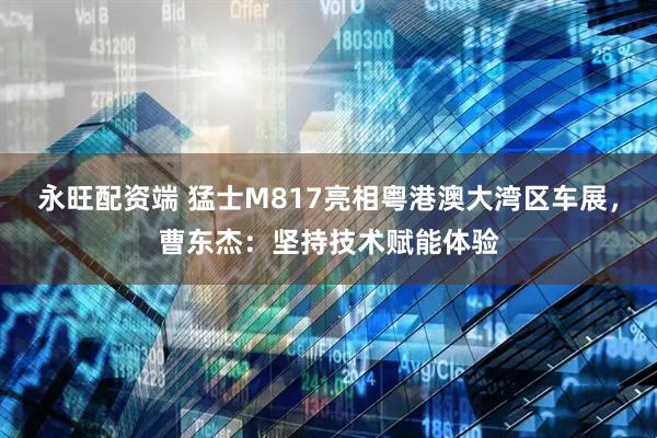 永旺配资端 猛士M817亮相粤港澳大湾区车展，曹东杰：坚持技术赋能体验