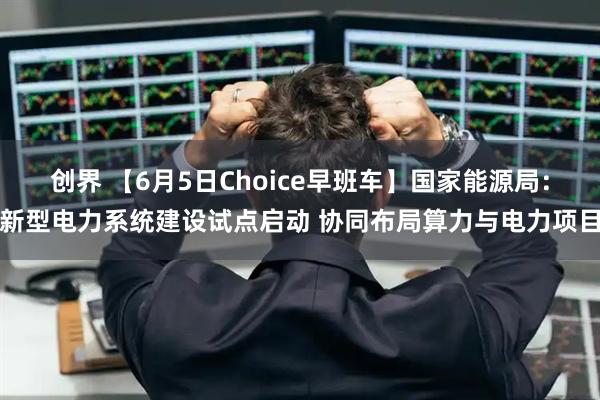 创界 【6月5日Choice早班车】国家能源局：新型电力系统建设试点启动 协同布局算力与电力项目
