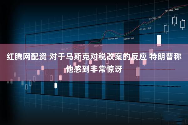 红腾网配资 对于马斯克对税改案的反应 特朗普称他感到非常惊讶