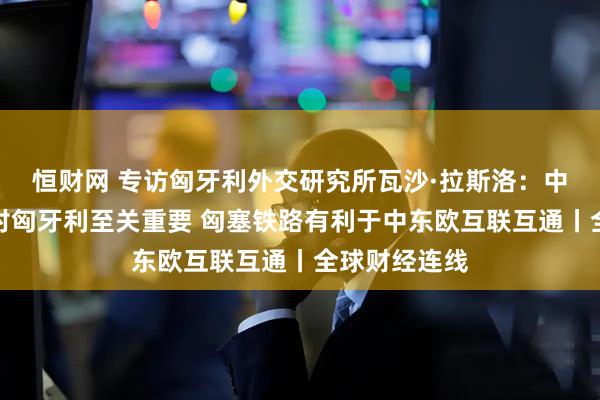 恒财网 专访匈牙利外交研究所瓦沙·拉斯洛：中企绿地投资对匈牙利至关重要 匈塞铁路有利于中东欧互联互通丨全球财经连线