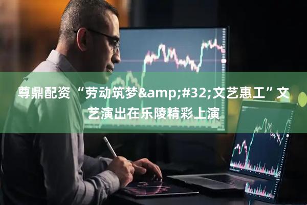 尊鼎配资 “劳动筑梦&#32;文艺惠工”文艺演出在乐陵精彩上演