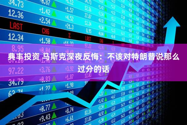 典丰投资 马斯克深夜反悔：不该对特朗普说那么过分的话
