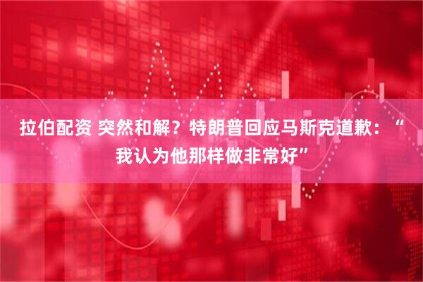 拉伯配资 突然和解？特朗普回应马斯克道歉：“我认为他那样做非常好”