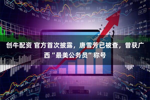创牛配资 官方首次披露，唐雪芳已被查，曾获广西“最美公务员”称号