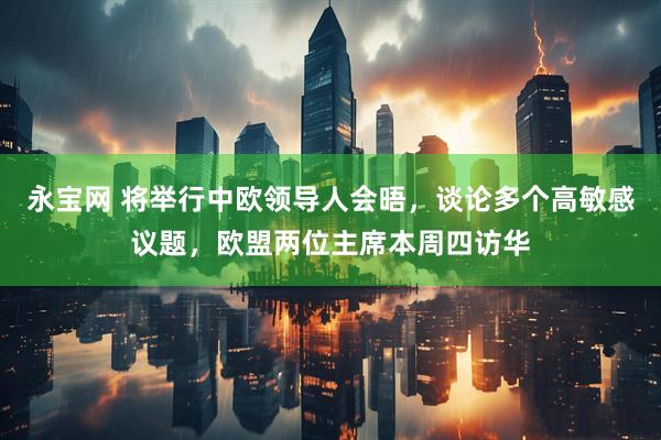 永宝网 将举行中欧领导人会晤，谈论多个高敏感议题，欧盟两位主席本周四访华