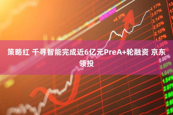 策略红 千寻智能完成近6亿元PreA+轮融资 京东领投