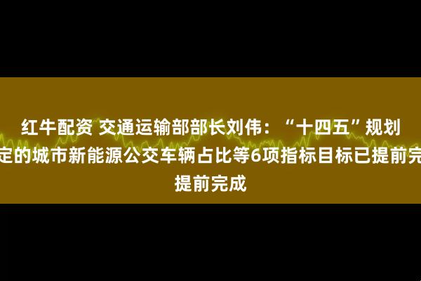 红牛配资 交通运输部部长刘伟：“十四五”规划确定的城市新能源公交车辆占比等6项指标目标已提前完成