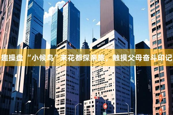 趣操盘 “小候鸟”来花都探亲旅，触摸父母奋斗印记
