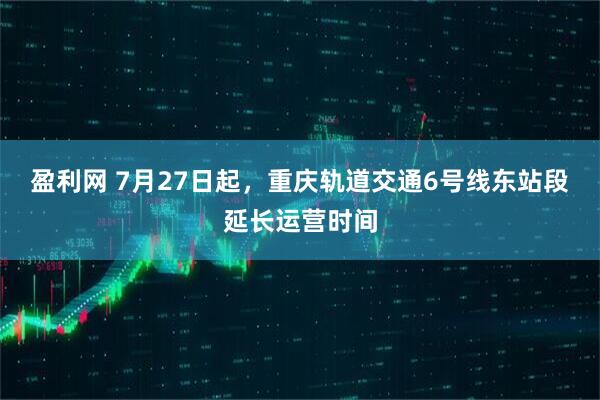 盈利网 7月27日起，重庆轨道交通6号线东站段延长运营时间