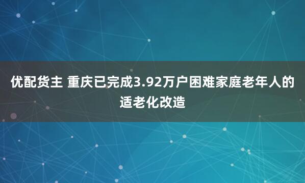 优配货主 重庆已完成3.92万户困难家庭老年人的适老化改造