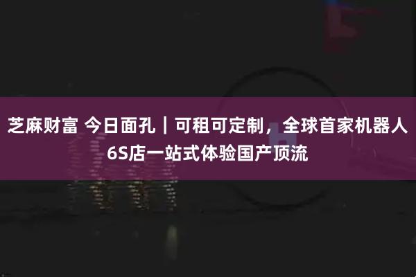 芝麻财富 今日面孔｜可租可定制，全球首家机器人6S店一站式体验国产顶流