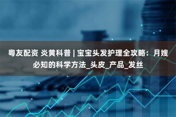 粤友配资 炎黄科普 | 宝宝头发护理全攻略：月嫂必知的科学方法_头皮_产品_发丝