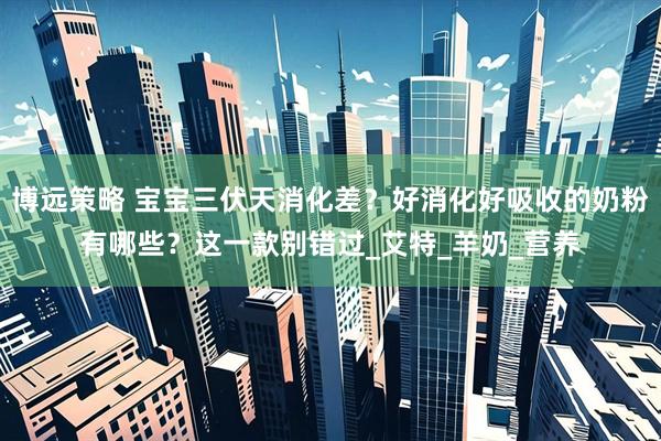 博远策略 宝宝三伏天消化差？好消化好吸收的奶粉有哪些？这一款别错过_艾特_羊奶_营养