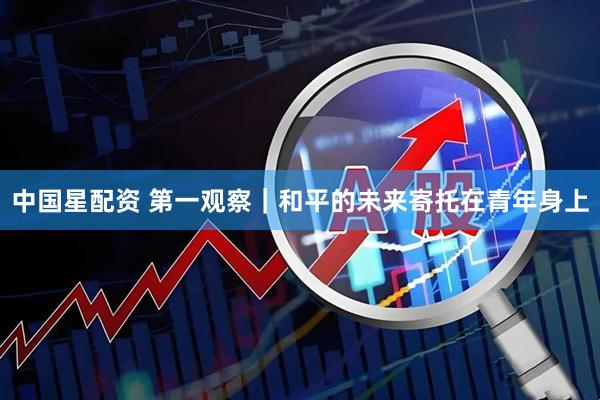 中国星配资 第一观察｜和平的未来寄托在青年身上
