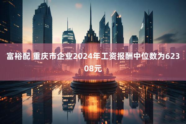 富裕配 重庆市企业2024年工资报酬中位数为62308元