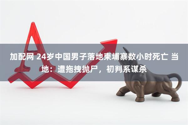 加配网 24岁中国男子落地柬埔寨数小时死亡 当地：遭拖拽抛尸，初判系谋杀