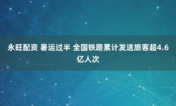 永旺配资 暑运过半 全国铁路累计发送旅客超4.6亿人次