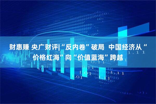 财惠赚 央广财评|“反内卷”破局  中国经济从“价格红海”向“价值蓝海”跨越