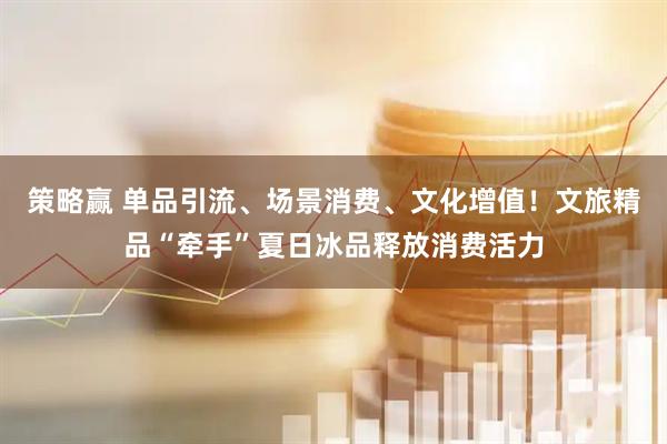 策略赢 单品引流、场景消费、文化增值！文旅精品“牵手”夏日冰品释放消费活力