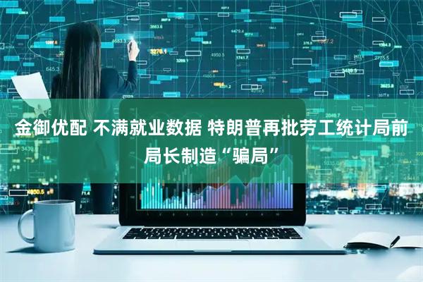 金御优配 不满就业数据 特朗普再批劳工统计局前局长制造“骗局”