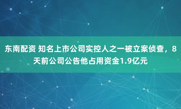 东南配资 知名上市公司实控人之一被立案侦查，8天前公司公告他占用资金1.9亿元