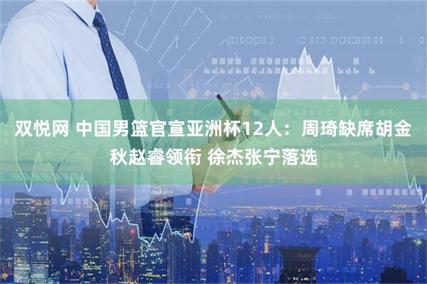 双悦网 中国男篮官宣亚洲杯12人：周琦缺席胡金秋赵睿领衔 徐杰张宁落选