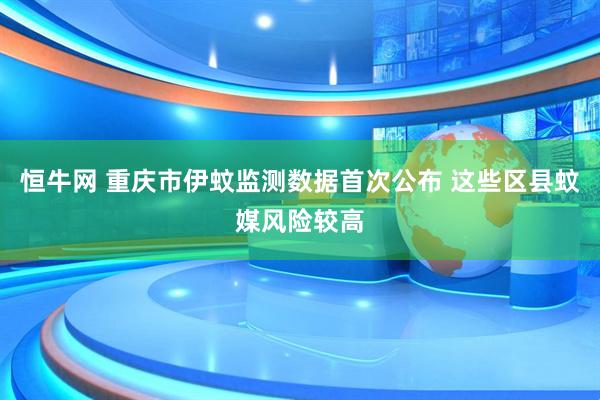 恒牛网 重庆市伊蚊监测数据首次公布 这些区县蚊媒风险较高