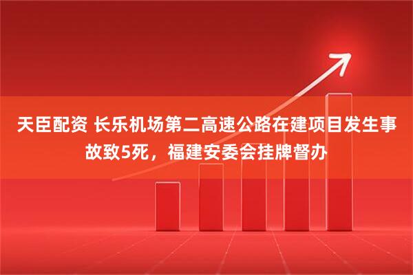 天臣配资 长乐机场第二高速公路在建项目发生事故致5死，福建安委会挂牌督办