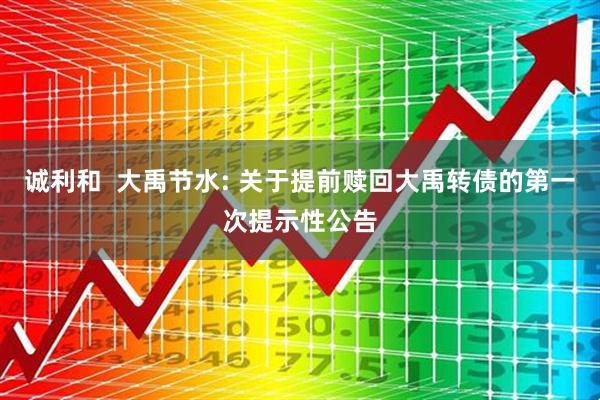 诚利和  大禹节水: 关于提前赎回大禹转债的第一次提示性公告