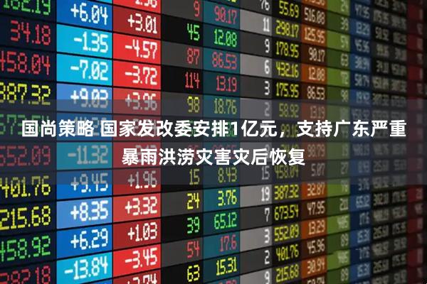 国尚策略 国家发改委安排1亿元，支持广东严重暴雨洪涝灾害灾后恢复