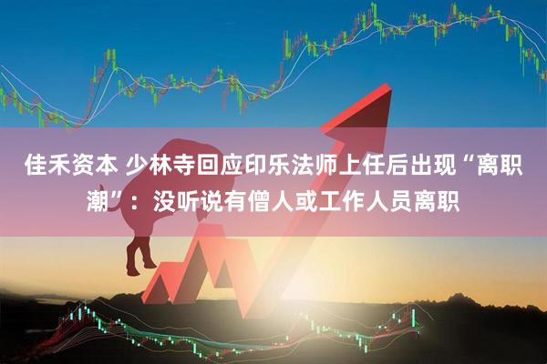 佳禾资本 少林寺回应印乐法师上任后出现“离职潮”：没听说有僧人或工作人员离职