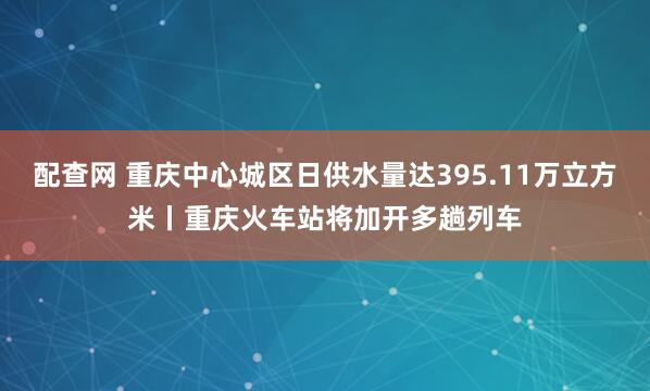 配查网 重庆中心城区日供水量达395.11万立方米丨重庆火车站将加开多趟列车