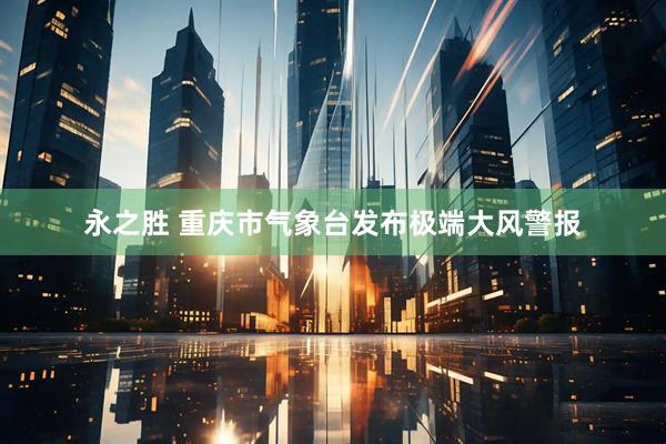 永之胜 重庆市气象台发布极端大风警报