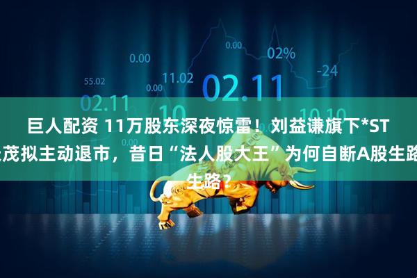 巨人配资 11万股东深夜惊雷！刘益谦旗下*ST天茂拟主动退市，昔日“法人股大王”为何自断A股生路？