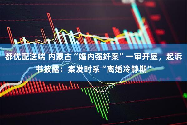 都优配送端 内蒙古“婚内强奸案”一审开庭，起诉书披露：案发时系“离婚冷静期”
