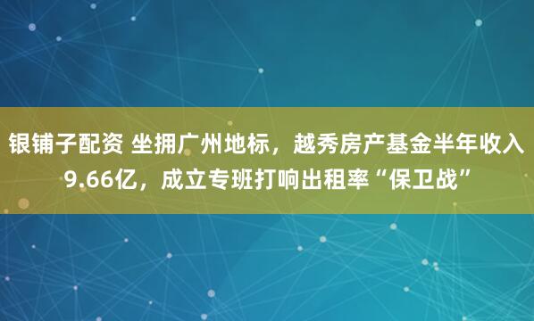 银铺子配资 坐拥广州地标，越秀房产基金半年收入9.66亿，成立专班打响出租率“保卫战”