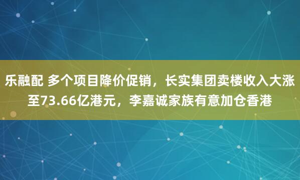 乐融配 多个项目降价促销，长实集团卖楼收入大涨至73.66亿港元，李嘉诚家族有意加仓香港