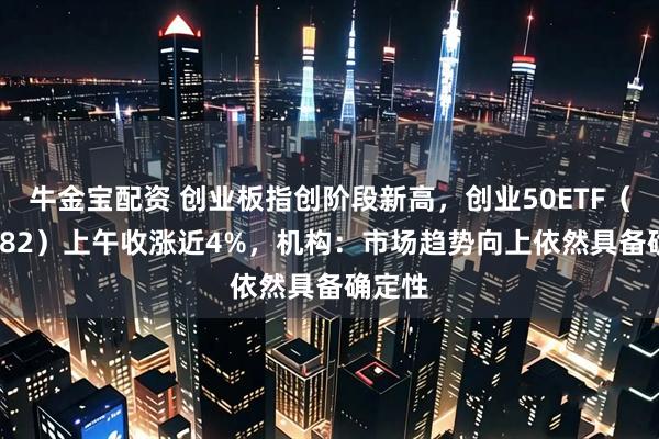 牛金宝配资 创业板指创阶段新高，创业50ETF（159682）上午收涨近4%，机构：市场趋势向上依然具备确定性
