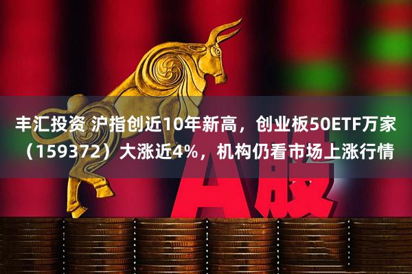 丰汇投资 沪指创近10年新高，创业板50ETF万家（159372）大涨近4%，机构仍看市场上涨行情