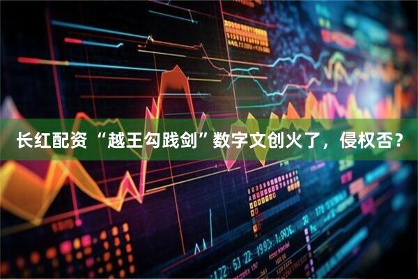 长红配资 “越王勾践剑”数字文创火了，侵权否？
