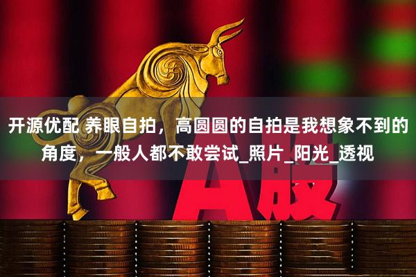 开源优配 养眼自拍，高圆圆的自拍是我想象不到的角度，一般人都不敢尝试_照片_阳光_透视