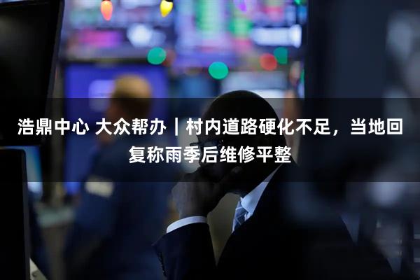 浩鼎中心 大众帮办｜村内道路硬化不足，当地回复称雨季后维修平整