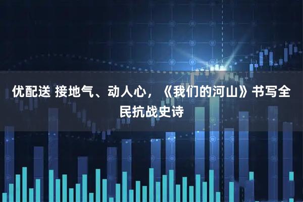 优配送 接地气、动人心，《我们的河山》书写全民抗战史诗