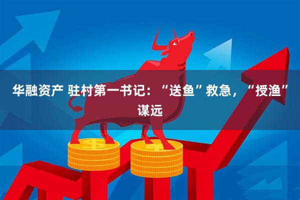 华融资产 驻村第一书记：“送鱼”救急，“授渔”谋远