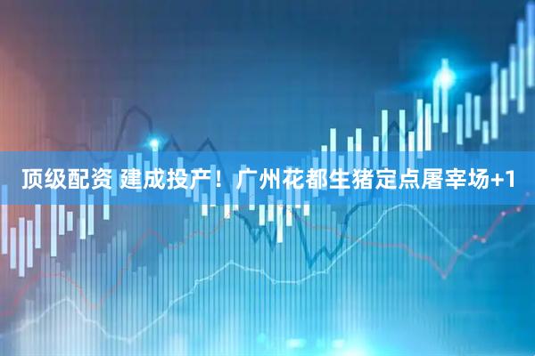 顶级配资 建成投产！广州花都生猪定点屠宰场+1