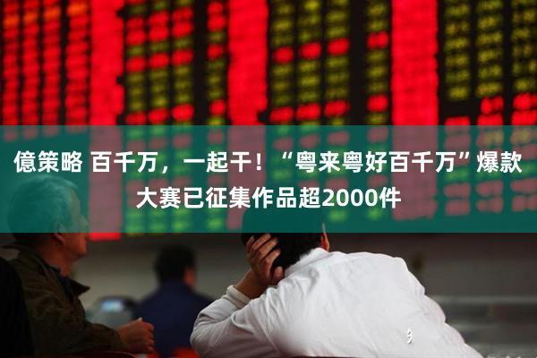 億策略 百千万，一起干！“粤来粤好百千万”爆款大赛已征集作品超2000件