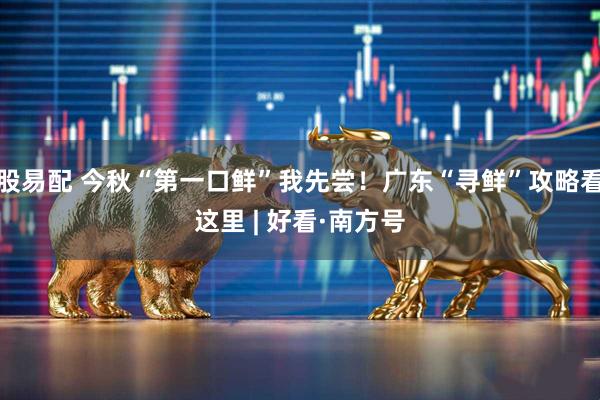 股易配 今秋“第一口鲜”我先尝！广东“寻鲜”攻略看这里 | 好看·南方号