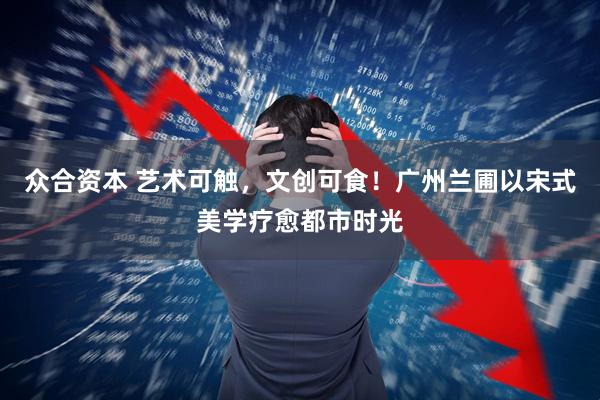 众合资本 艺术可触，文创可食！广州兰圃以宋式美学疗愈都市时光