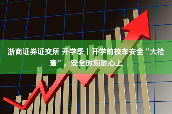 浙商证券证交所 开学季丨开学前校车安全“大检查”，安全时刻放心上