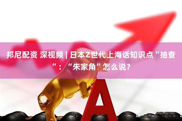 邦尼配资 深视频 | 日本Z世代上海话知识点“抽查”：“朱家角”怎么说？